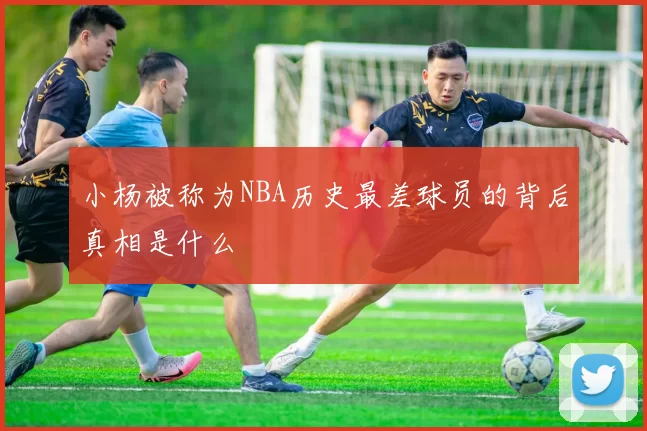 小杨被称为NBA历史最差球员的背后真相是什么