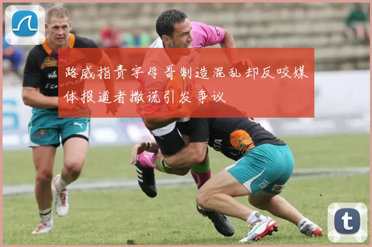 路威指责字母哥制造混乱却反咬媒体报道者撒谎引发争议