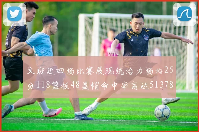 文班近四场比赛展现统治力场均25分118篮板48盖帽命中率高达513782
