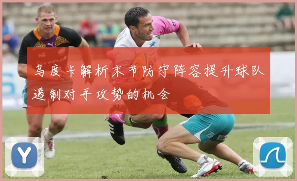 乌度卡解析末节防守阵容提升球队遏制对手攻势的机会