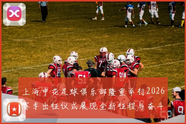 上海申花足球俱乐部隆重举行2026赛季出征仪式展现全新征程与奋斗目标