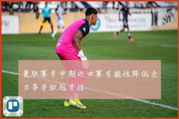 曼联赛季中期巡回赛可能性降低全力争夺欧冠资格