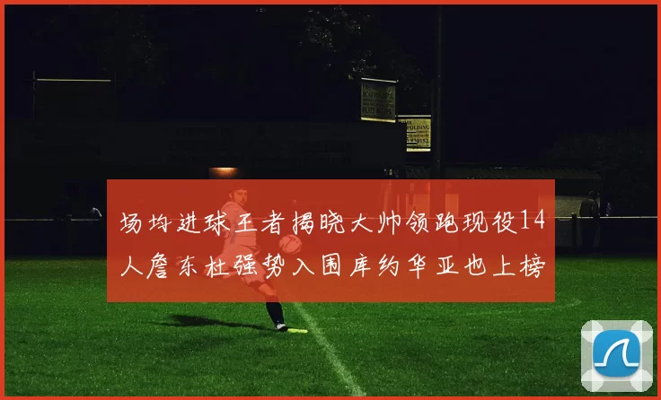 场均进球王者揭晓大帅领跑现役14人詹东杜强势入围库约华亚也上榜