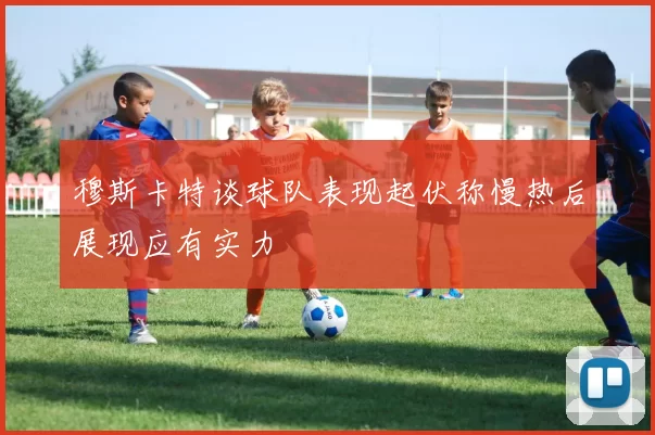 穆斯卡特谈球队表现起伏称慢热后展现应有实力