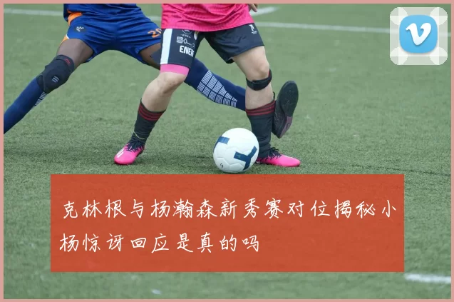克林根与杨瀚森新秀赛对位揭秘小杨惊讶回应是真的吗
