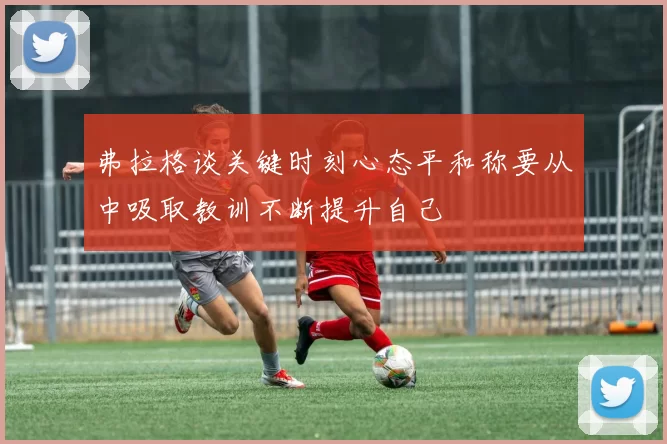 弗拉格谈关键时刻心态平和称要从中吸取教训不断提升自己