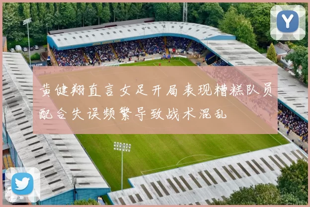 黄健翔直言女足开局表现糟糕队员配合失误频繁导致战术混乱