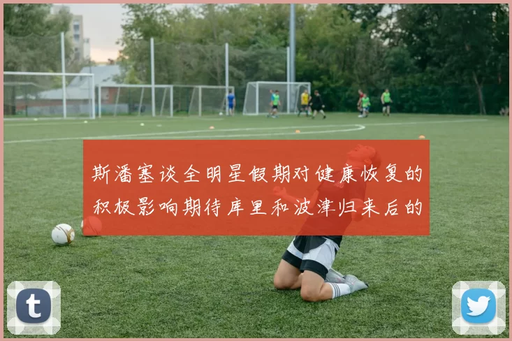 斯潘塞谈全明星假期对健康恢复的积极影响期待库里和波津归来后的全新面貌