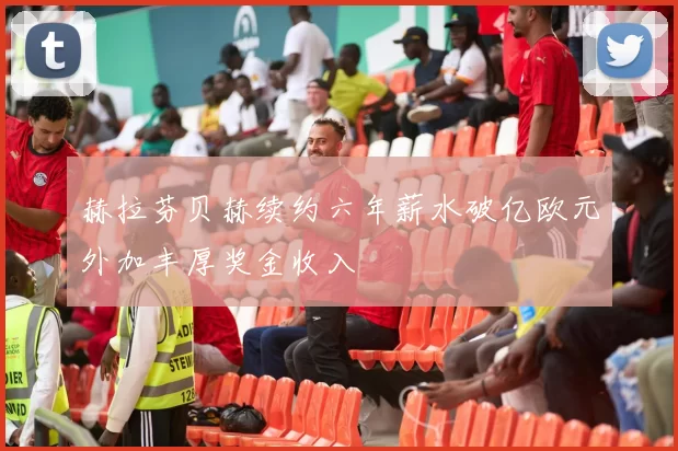 赫拉芬贝赫续约六年薪水破亿欧元外加丰厚奖金收入
