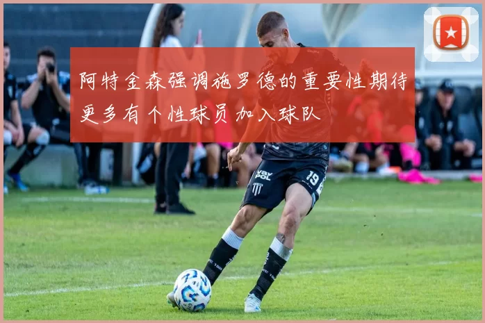 阿特金森强调施罗德的重要性期待更多有个性球员加入球队