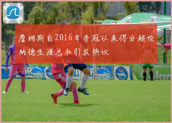 詹姆斯自2016年夺冠以来得分超伦纳德生涯总和引发热议