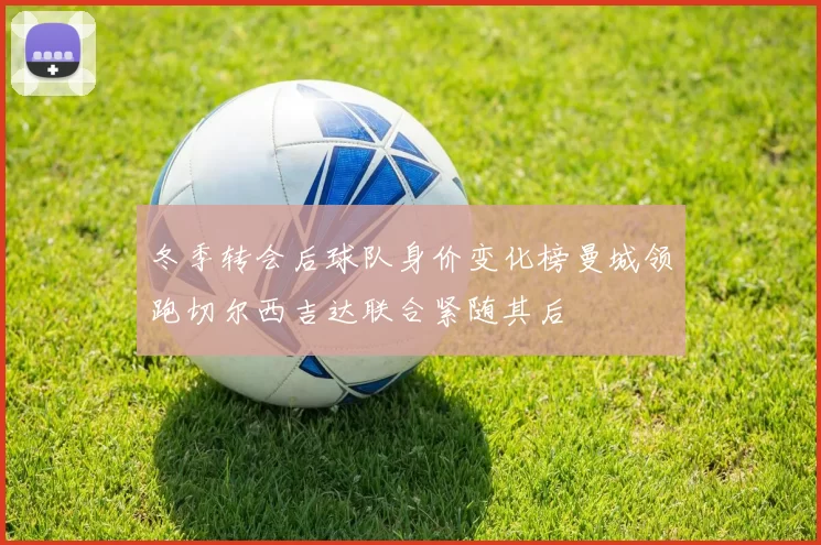 冬季转会后球队身价变化榜曼城领跑切尔西吉达联合紧随其后