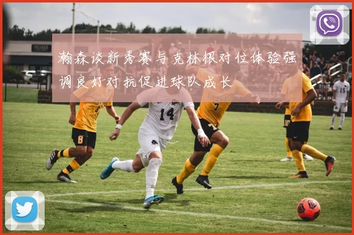 瀚森谈新秀赛与克林根对位体验强调良好对抗促进球队成长