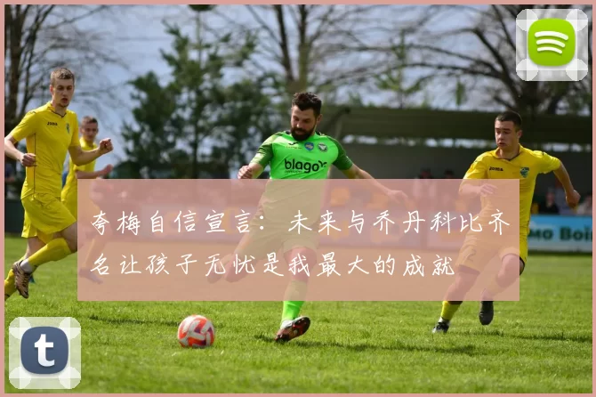 夸梅自信宣言：未来与乔丹科比齐名让孩子无忧是我最大的成就
