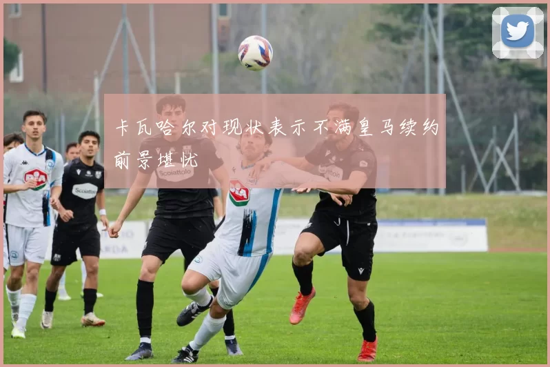 卡瓦哈尔对现状表示不满皇马续约前景堪忧