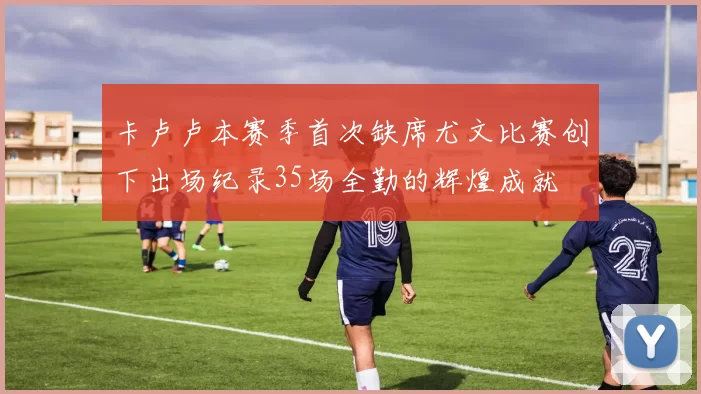 卡卢卢本赛季首次缺席尤文比赛创下出场纪录35场全勤的辉煌成就